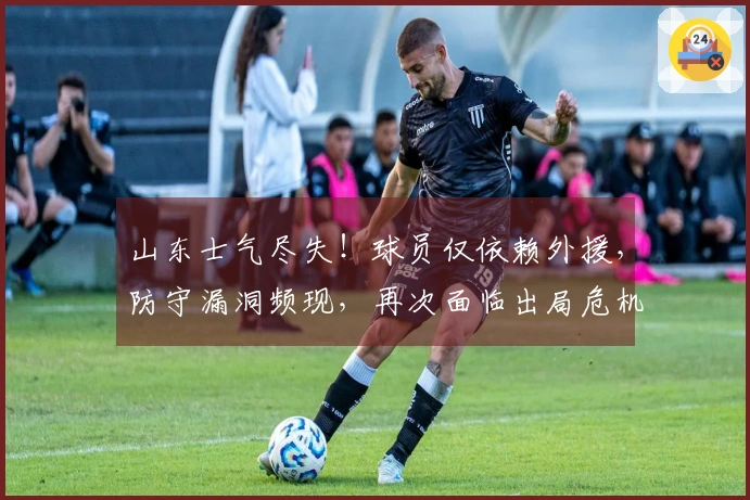 山东士气尽失！球员仅依赖外援，防守漏洞频现，再次面临出局危机？