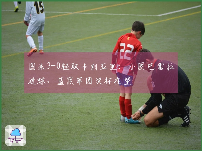 国米3-0轻取卡利亚里：小图巴雷拉进球，蓝黑军团奖杯在望