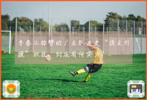 李春江称赞的广东队历史“顶尖外援”积臣，到底有何实力？