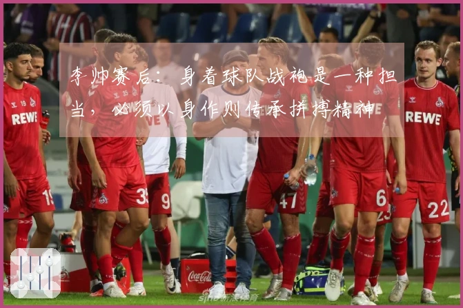 李帅赛后：身着球队战袍是一种担当，必须以身作则传承拼搏精神