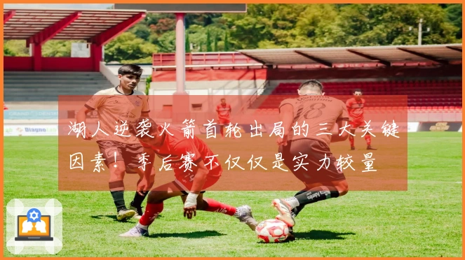 湖人逆袭火箭首轮出局的三大关键因素！季后赛不仅仅是实力较量