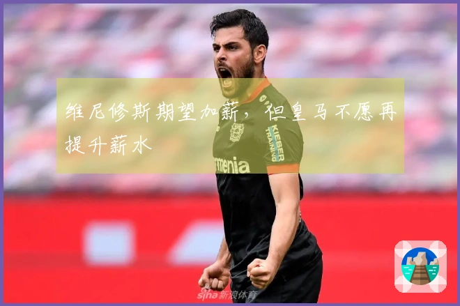 维尼修斯期望加薪，但皇马不愿再提升薪水