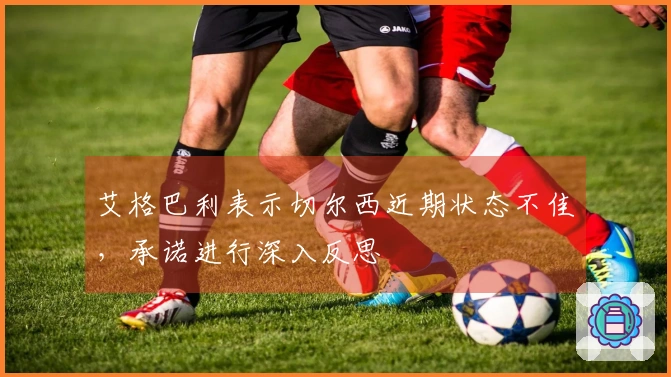 艾格巴利表示切尔西近期状态不佳，承诺进行深入反思