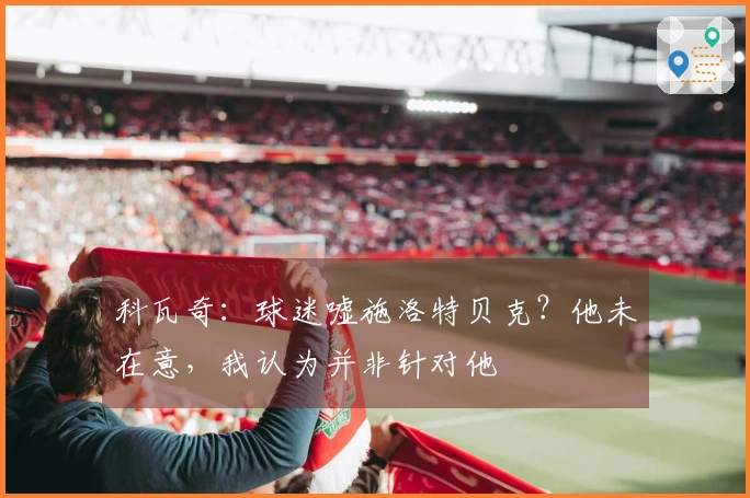 科瓦奇：球迷嘘施洛特贝克？他未在意，我认为并非针对他