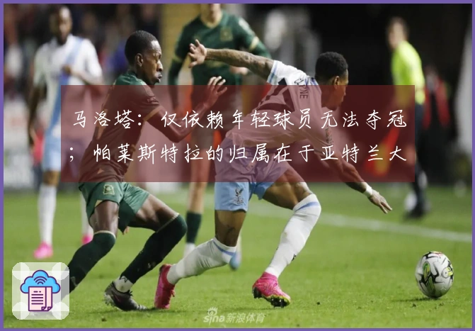 马洛塔：仅依赖年轻球员无法夺冠；帕莱斯特拉的归属在于亚特兰大