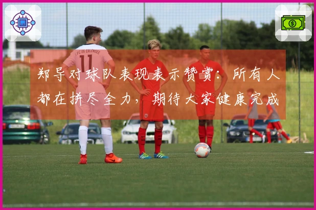 郑导对球队表现表示赞赏：所有人都在拼尽全力，期待大家健康完成比赛