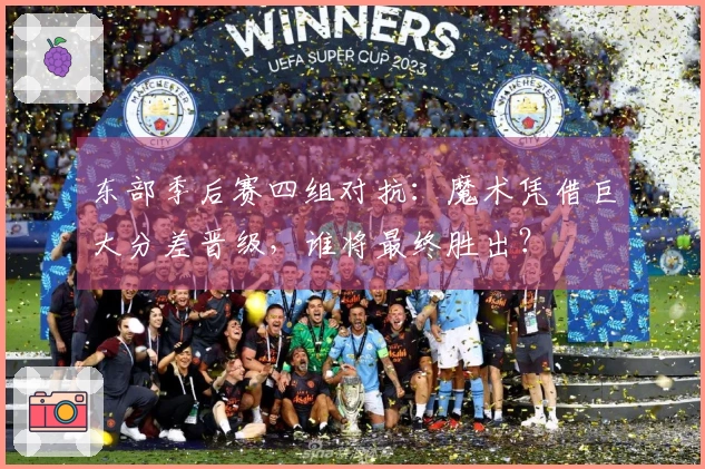 东部季后赛四组对抗：魔术凭借巨大分差晋级，谁将最终胜出？