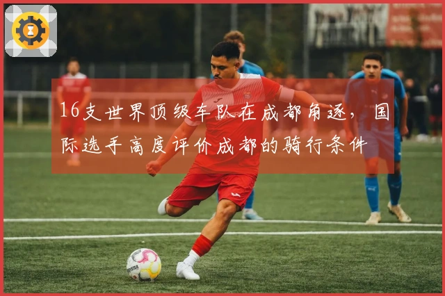 16支世界顶级车队在成都角逐，国际选手高度评价成都的骑行条件