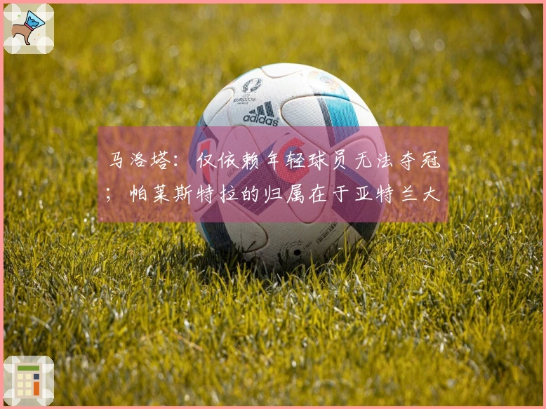 马洛塔：仅依赖年轻球员无法夺冠；帕莱斯特拉的归属在于亚特兰大