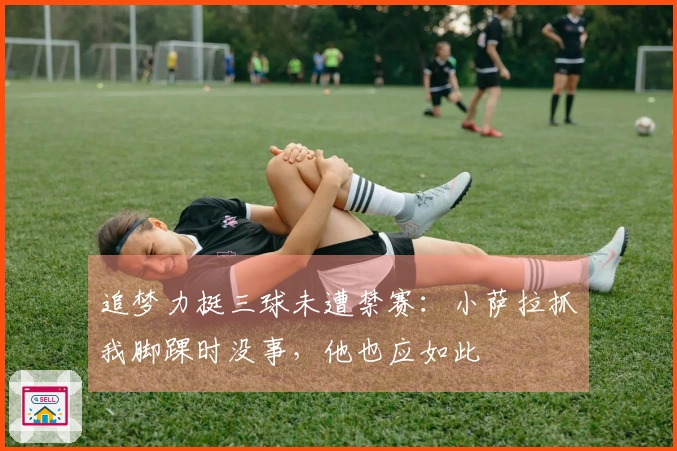 追梦力挺三球未遭禁赛：小萨拉抓我脚踝时没事，他也应如此