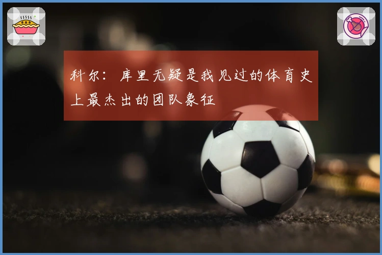 科尔:库里无疑是我见过的体育史上最杰出的团队象征