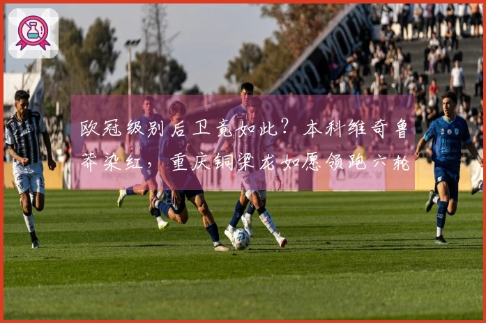 欧冠级别后卫竟如此？本科维奇鲁莽染红，重庆铜梁龙如愿领跑六轮不败