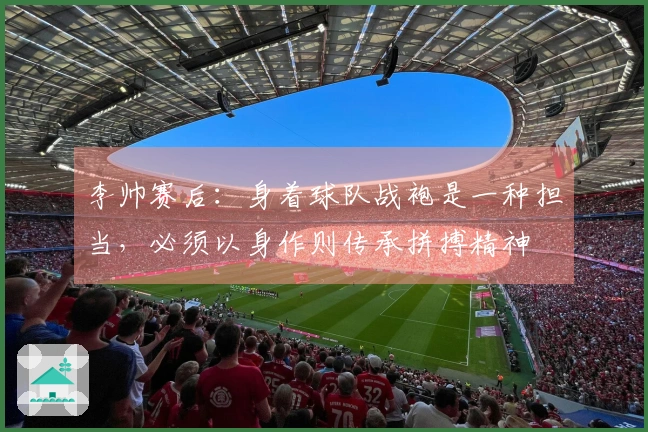 李帅赛后：身着球队战袍是一种担当，必须以身作则传承拼搏精神