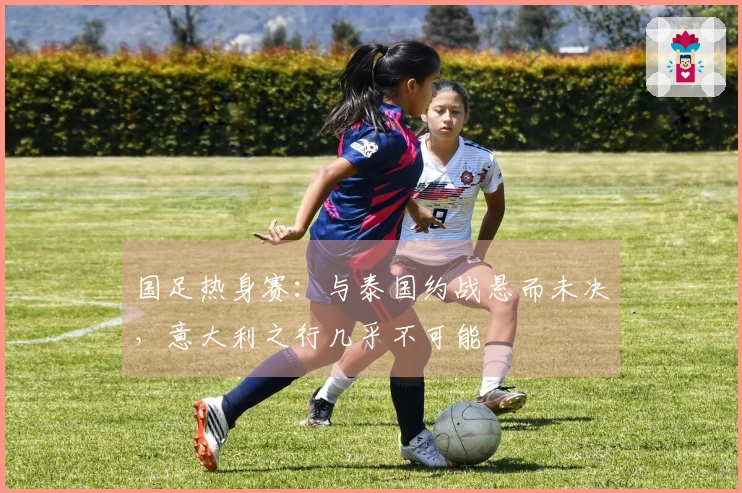 国足热身赛：与泰国约战悬而未决，意大利之行几乎不可能