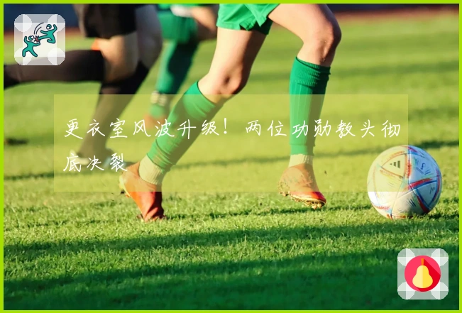 更衣室风波升级！两位功勋教头彻底决裂