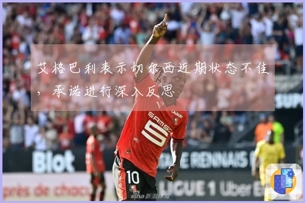 艾格巴利表示切尔西近期状态不佳，承诺进行深入反思