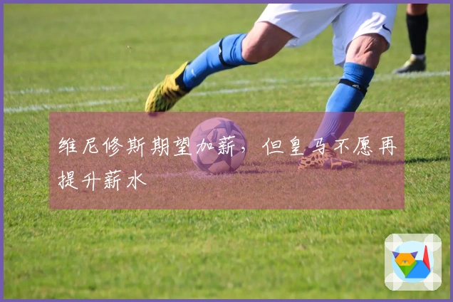 维尼修斯期望加薪，但皇马不愿再提升薪水